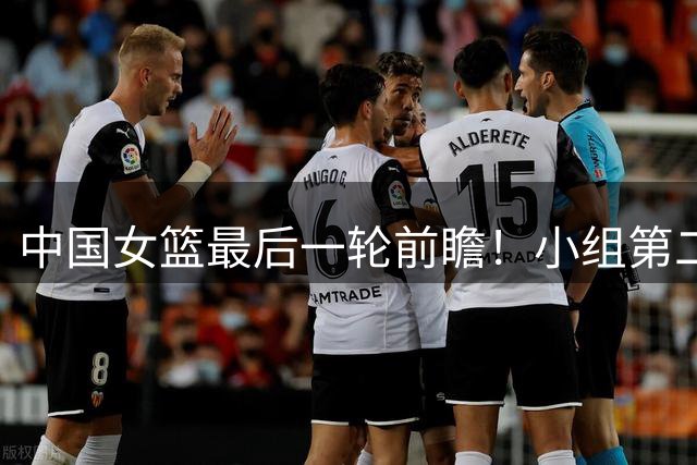 中国女篮最后一轮前瞻！小组第二争夺战，韩旭带队冲击2连胜