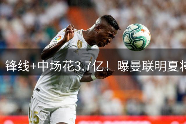 锋线+中场花3.7亿！曝曼联明夏将砸1.3亿换后防线，再挖纽卡霍尔